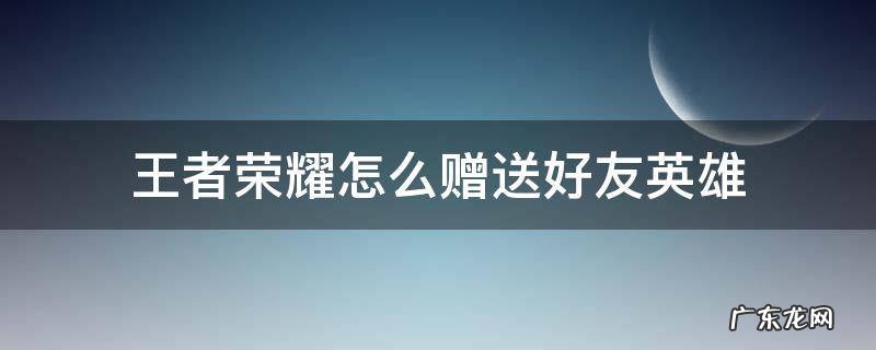 王者荣耀怎么赠送好友英雄人物 王者荣耀怎么赠送好友英雄