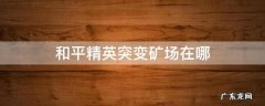 和平精英突变矿场在哪个地图 和平精英突变矿场在哪