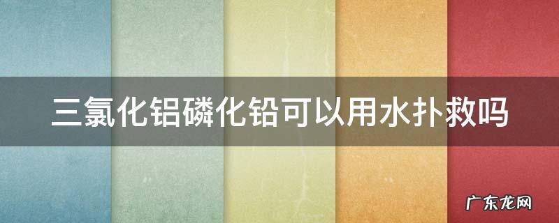 三氯化铝磷化铅可以用水扑救吗 三氯化铝水溶液是危险品吗