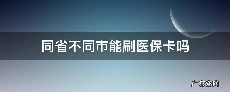 同省不同市能刷医保卡吗 医保卡同个省份不同市可以用吗