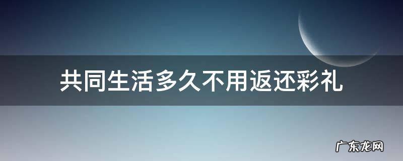 共同生活多久不用返还彩礼 共同生活多久彩礼不退