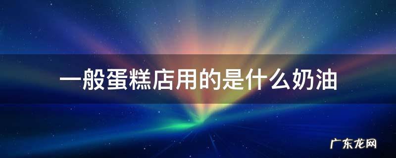 一般蛋糕店用的是什么奶油 蛋糕店用的是什么奶油做蛋糕