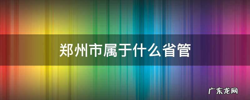 郑州归哪省管 郑州市属于什么省管