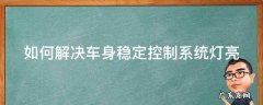 如何解决车身稳定控制系统灯亮的问题 如何解决车身稳定控制系统灯亮