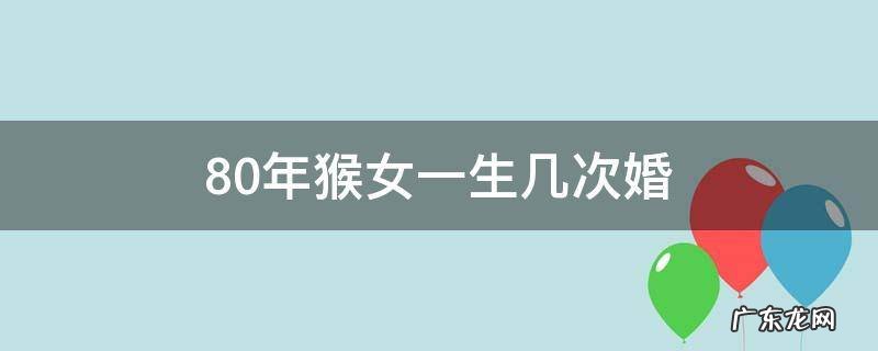 80年猴女一生几次婚 80年属猴女人一生有几次婚姻