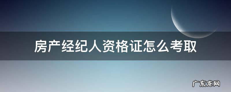 房产经纪人资格证怎么考取 如何考房产经纪人资格证
