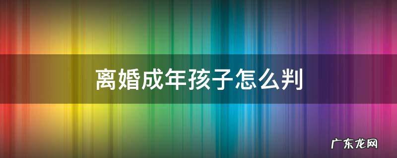 离婚成年孩子怎么判 离婚成年孩子一般判给谁