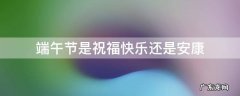 端午节是祝福快乐还是安康 端午节是祝快乐还是祝安康
