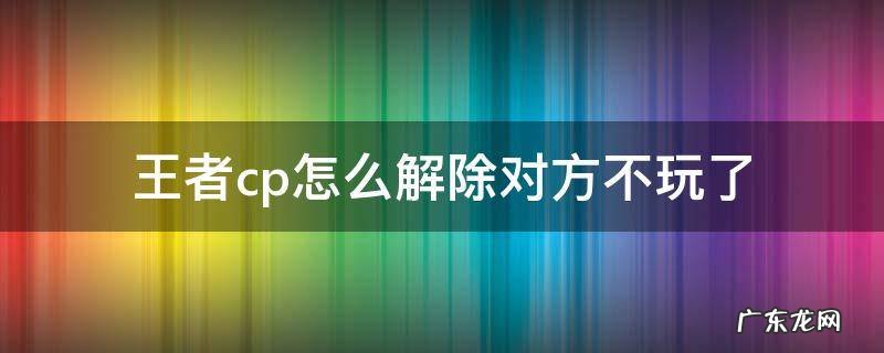 王者cp怎么解除对方不玩了 王者cp怎么解除,对方不玩了