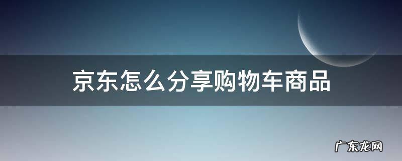 京东怎么分享购物车所有商品 京东怎么分享购物车商品
