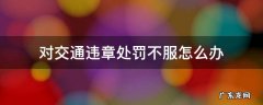 交通违章不服怎么处理 对交通违章处罚不服怎么办