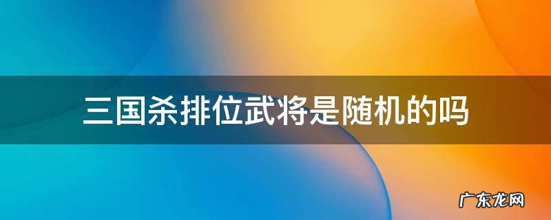 三国杀排位武将是随机的吗 三国杀排位可用武将