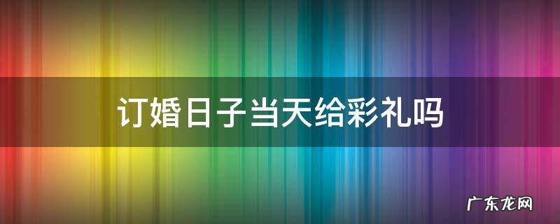 彩礼是订婚当天给吗 订婚日子当天给彩礼吗