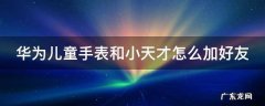 华为儿童手表添加小天才好友 华为儿童手表和小天才怎么加好友