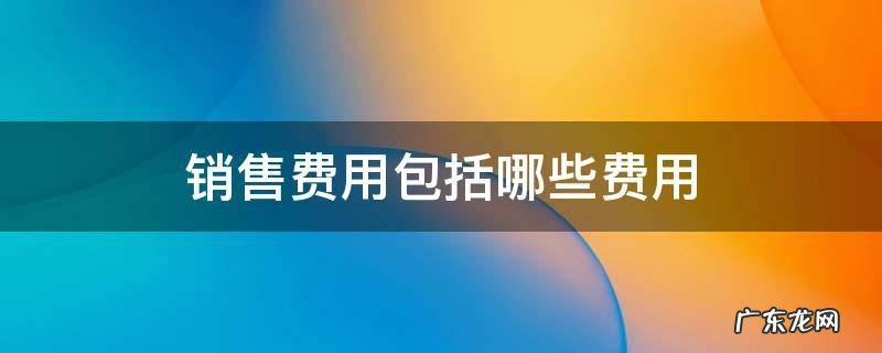 销售费用包括哪些 销售费用包括哪些费用