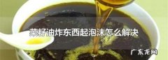 菜籽油炸东西有泡沫老溢出来怎么办,菜籽油炸东西起泡沫怎么解决