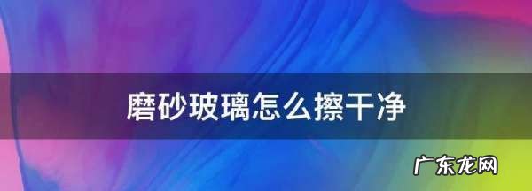磨砂玻璃怎么清洗不花,浴室磨砂玻璃怎么擦干净