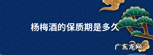 白酒泡杨梅酒保质期,杨梅酒的保质期是多久