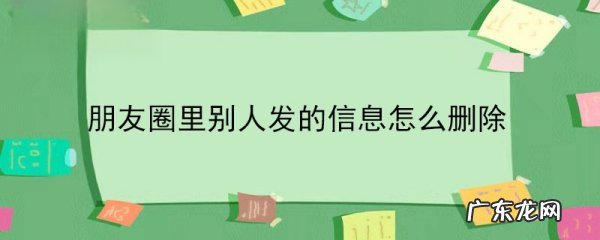 怎么删除别人发的朋友圈内容,如何删除别人的朋友圈内容
