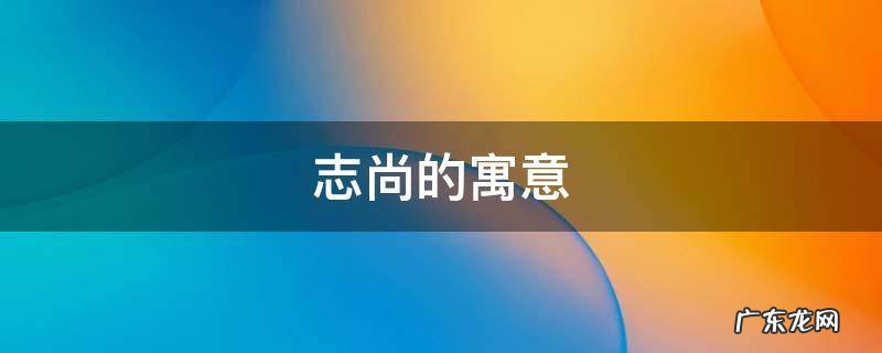 尚志的意思,它有那好词句? 志尚的寓意