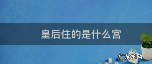 皇后住在哪个宫,古代的皇帝、太后、皇后分别住在故宫的哪里