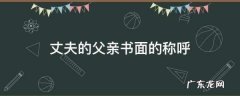 丈夫的父亲书面的称呼,丈夫的父亲官方书面怎么称呼