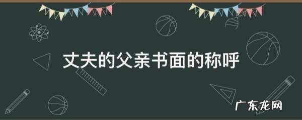 丈夫的父亲书面的称呼,丈夫的父亲官方书面怎么称呼
