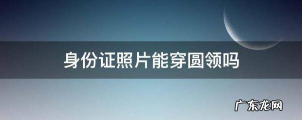 拍身份证必须有领子,拍身份证照片要穿有领的衣服