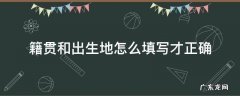 籍贯和出生地怎么填写才正确 籍贯和户籍地怎么填写才正确
