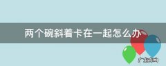两个碗斜着卡在一起怎么分离 两个碗斜着卡在一起怎么办