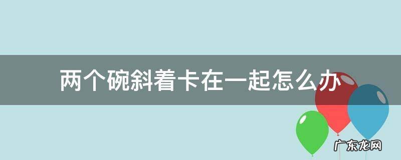 两个碗斜着卡在一起怎么分离 两个碗斜着卡在一起怎么办