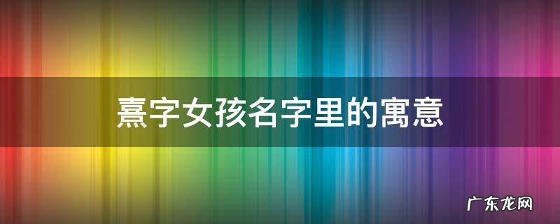 熹在女孩名字里的寓意 熹字女孩名字里的寓意