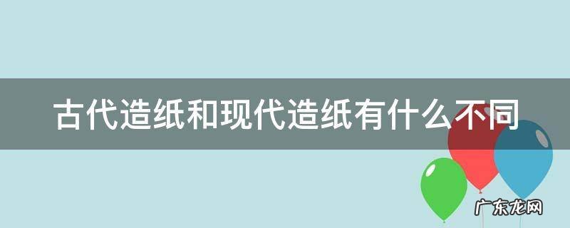 古代造纸和现代造纸有什么不同吗 古代造纸和现代造纸有什么不同