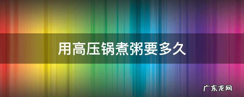 用高压锅煮粥要多久 用高压锅煮粥要多久米才烂