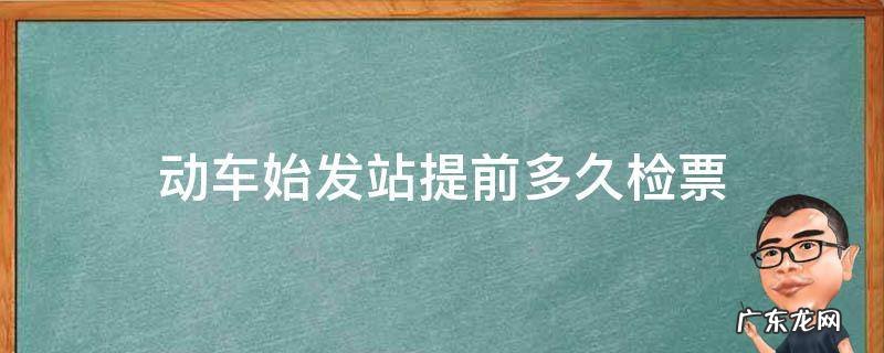 坐火车始发站提前多久检票 动车始发站提前多久检票