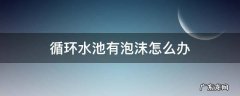循环水池有泡沫怎么办 水池有泡沫怎么处理