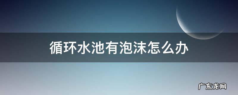 循环水池有泡沫怎么办 水池有泡沫怎么处理