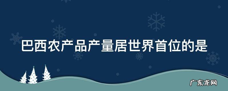 巴西农产品产量居世界首位的是哪个国家 巴西农产品产量居世界首位的是