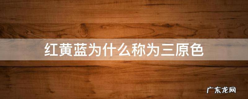 红黄蓝为什么称为三原色 为什么将红绿蓝称为三原色