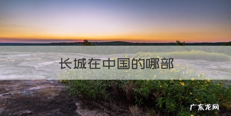 长城在中国的哪部，长城位于中国的什么位置
