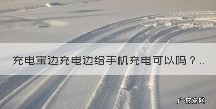 充电宝能不能边充电边充手机,充电宝边充电边给手机充电可以
