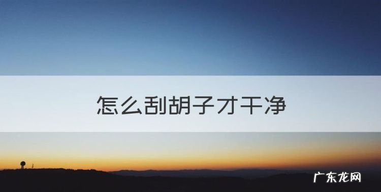 怎么刮胡子，怎么刮胡子才干净