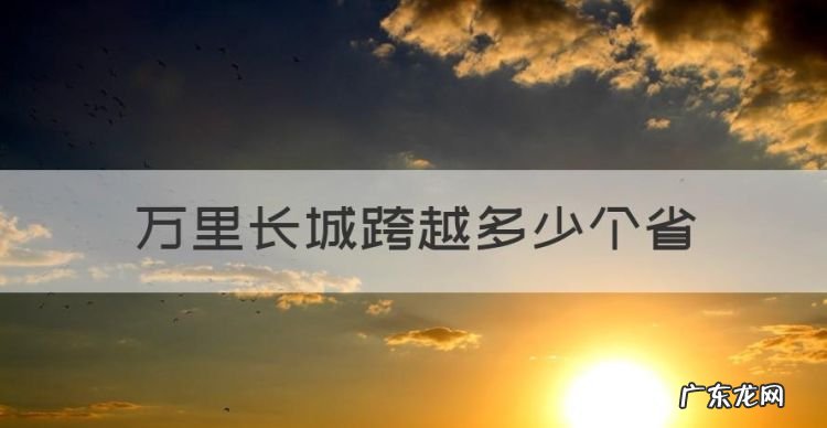 万里长城跨越多少个省,长城跨越了哪几个省份