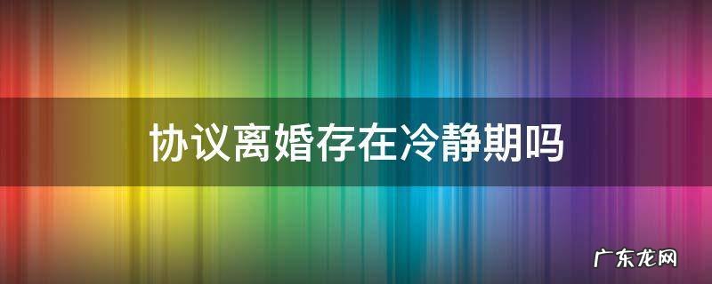 协议离婚是否有冷静期 协议离婚存在冷静期吗