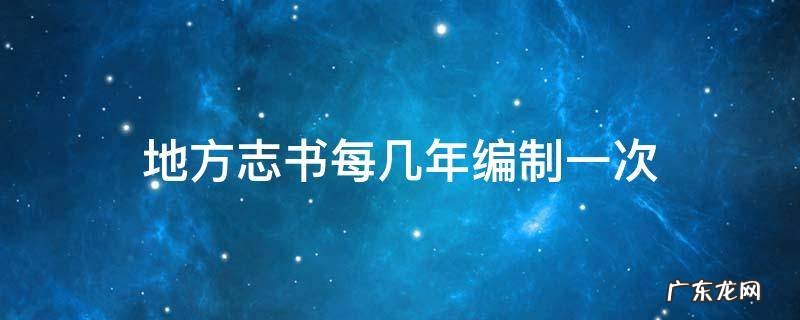 地方志书每几年编制一次 地方志书每几年左右修编一次