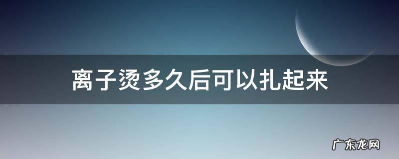 离子烫多久后可以扎起来 离子烫多久能扎起来