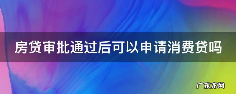 房贷审批通过后可以申请消费贷吗知乎 房贷审批通过后可以申请消费贷吗