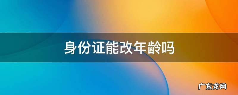 身份证能改年龄吗 身份证能改年龄吗现在