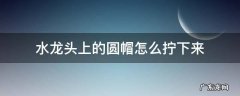 水龙头上的圆帽怎么拧下来 塑料水龙头上的圆帽怎么拧下来