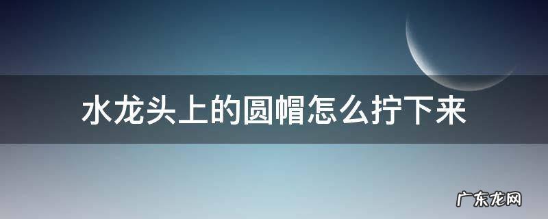 水龙头上的圆帽怎么拧下来 塑料水龙头上的圆帽怎么拧下来